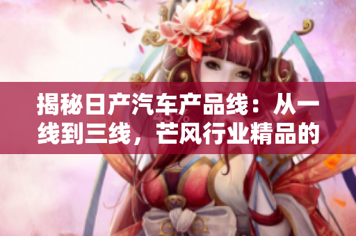 揭秘日產(chǎn)汽車產(chǎn)品線：從一線到三線，芒風(fēng)行業(yè)精品的秘密