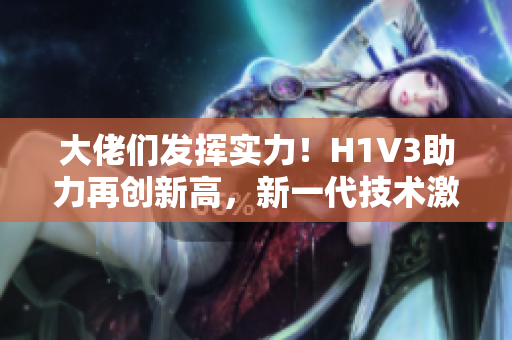 大佬們發(fā)揮實(shí)力！H1V3助力再創(chuàng)新高，新一代技術(shù)激發(fā)創(chuàng)意潛能