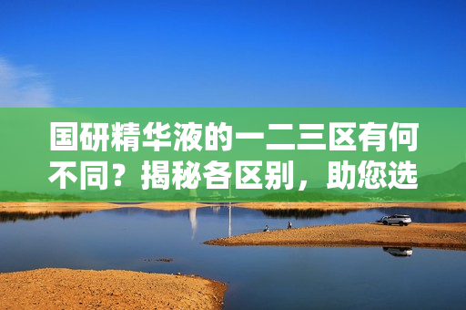 國研精華液的一二三區(qū)有何不同？揭秘各區(qū)別，助您選購最適合的產(chǎn)品
