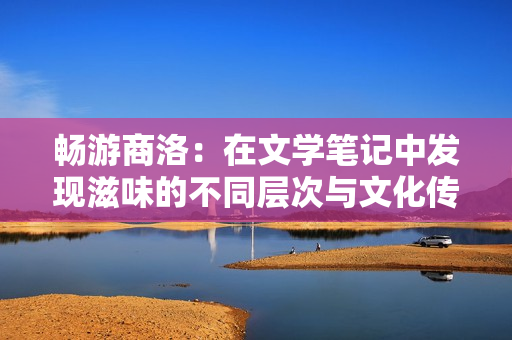 暢游商洛：在文學(xué)筆記中發(fā)現(xiàn)滋味的不同層次與文化傳承的深度探索