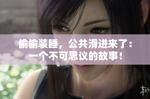 偷偷裝睡，公共滑進(jìn)來了：一個(gè)不可思議的故事！