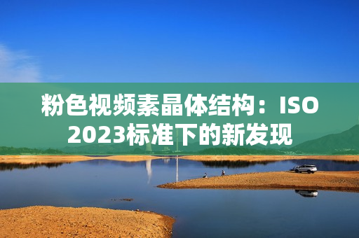 粉色視頻素晶體結構：ISO2023標準下的新發(fā)現