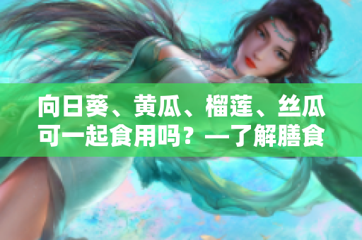 向日葵、黃瓜、榴蓮、絲瓜可一起食用嗎？—了解膳食搭配的科學(xué)與經(jīng)驗(yàn)