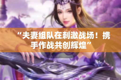 “夫妻組隊(duì)在刺激戰(zhàn)場(chǎng)！攜手作戰(zhàn)共創(chuàng)輝煌”