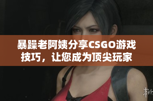 暴躁老阿姨分享CSGO游戲技巧，讓您成為頂尖玩家