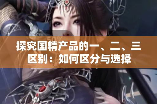探究國(guó)精產(chǎn)品的一、二、三區(qū)別：如何區(qū)分與選擇