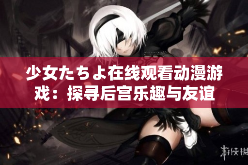 少女たちよ在線觀看動(dòng)漫游戲：探尋后宮樂趣與友誼
