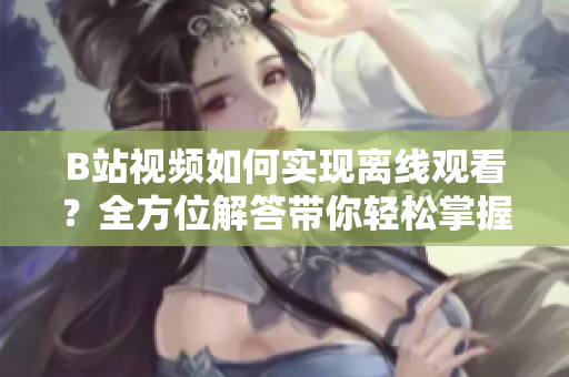 B站視頻如何實(shí)現(xiàn)離線觀看？全方位解答帶你輕松掌握方法