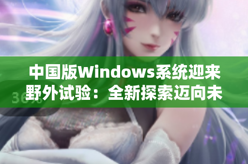 中國(guó)版Windows系統(tǒng)迎來(lái)野外試驗(yàn)：全新探索邁向未來(lái)