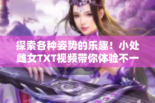 探索各種姿勢的樂趣！小處雌女TXT視頻帶你體驗不一樣的快感