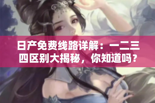 日產(chǎn)免費(fèi)線路詳解：一二三四區(qū)別大揭秘，你知道嗎？