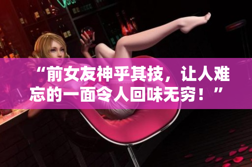 “前女友神乎其技，讓人難忘的一面令人回味無窮！”