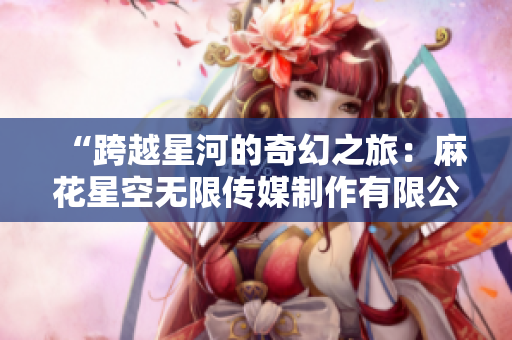 “跨越星河的奇幻之旅：麻花星空無限傳媒制作有限公司的新篇章”
