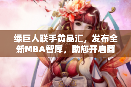 綠巨人聯(lián)手黃品匯，發(fā)布全新MBA智庫，助您開啟商業(yè)智慧“新旅程”