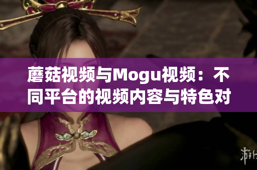 蘑菇視頻與Mogu視頻：不同平臺(tái)的視頻內(nèi)容與特色對(duì)比