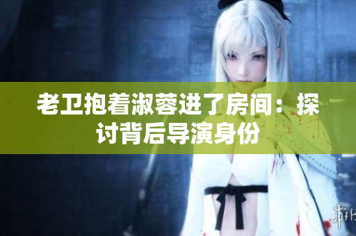 老衛(wèi)抱著淑蓉進了房間：探討背后導(dǎo)演身份