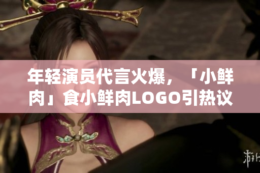 年輕演員代言火爆，「小鮮肉」食小鮮肉LOGO引熱議