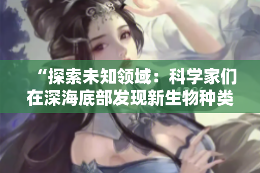 “探索未知領(lǐng)域：科學(xué)家們?cè)谏詈５撞堪l(fā)現(xiàn)新生物種類”
