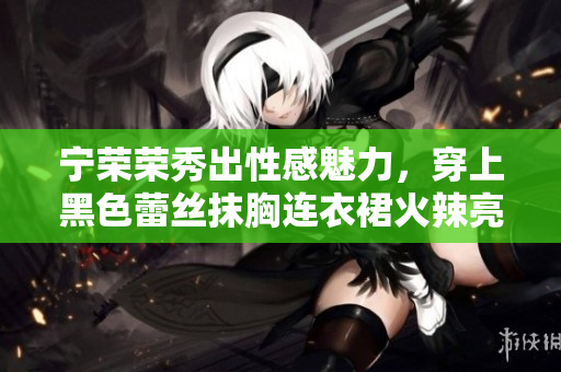 寧榮榮秀出性感魅力，穿上黑色蕾絲抹胸連衣裙火辣亮相！