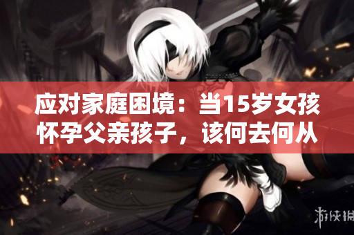 應(yīng)對(duì)家庭困境：當(dāng)15歲女孩懷孕父親孩子，該何去何從？