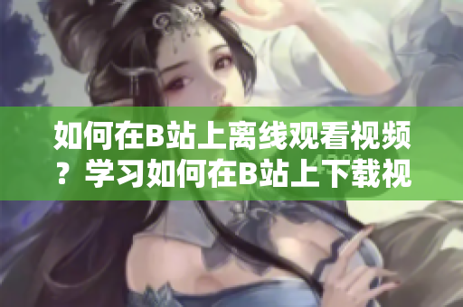 如何在B站上離線觀看視頻？學習如何在B站上下載視頻并離線觀看 