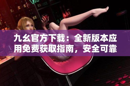 九幺官方下載：全新版本應(yīng)用免費(fèi)獲取指南，安全可靠，快速暢享功能更新