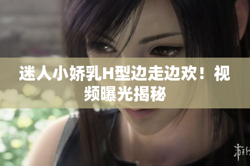 迷人小嬌乳H型邊走邊歡！視頻曝光揭秘