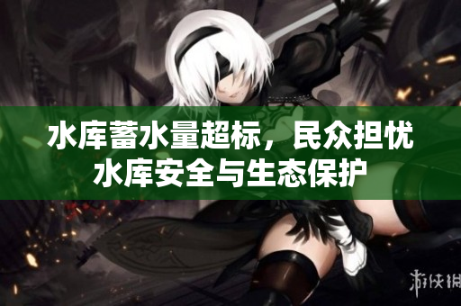 水庫蓄水量超標，民眾擔憂水庫安全與生態(tài)保護