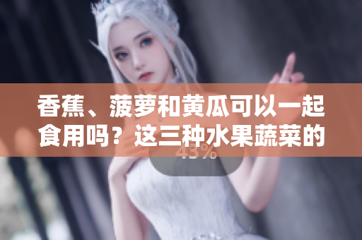 香蕉、菠蘿和黃瓜可以一起食用嗎？這三種水果蔬菜的搭配是否對健康有益？