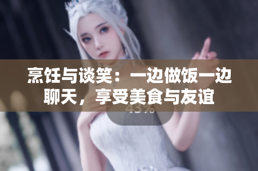 烹飪與談笑：一邊做飯一邊聊天，享受美食與友誼
