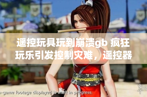 遙控玩具玩到崩潰gb 瘋狂玩樂引發(fā)控制災難，遙控器失靈破壞全新體驗