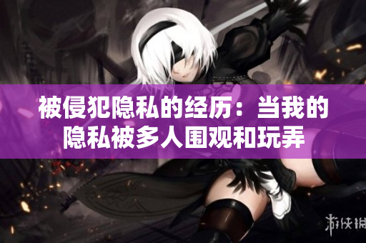 被侵犯隱私的經(jīng)歷：當我的隱私被多人圍觀和玩弄