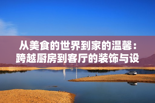 從美食的世界到家的溫馨：跨越廚房到客廳的裝飾與設(shè)計