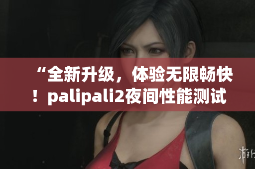 “全新升級，體驗無限暢快！palipali2夜間性能測試結(jié)果揭曉！”