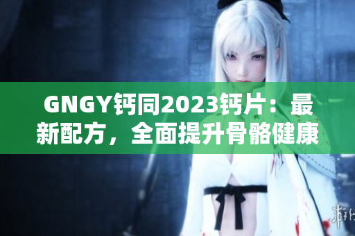GNGY鈣同2023鈣片：最新配方，全面提升骨骼健康！
