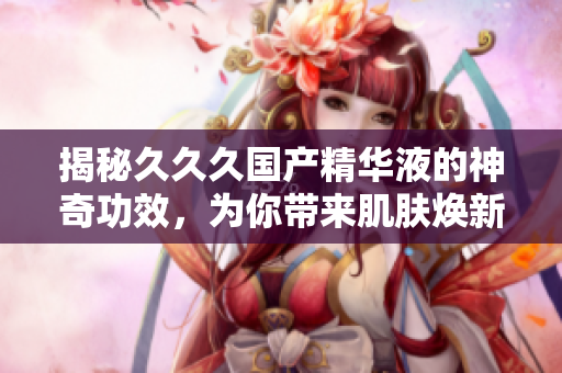 揭秘久久久國產精華液的神奇功效，為你帶來肌膚煥新的美好體驗