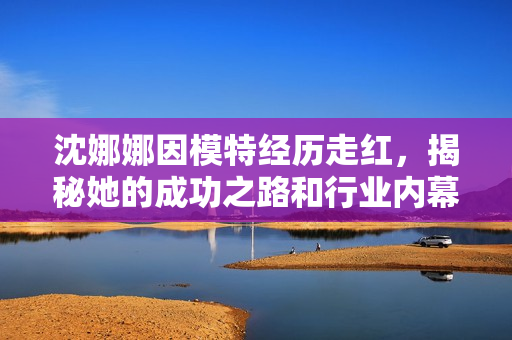 沈娜娜因模特經(jīng)歷走紅，揭秘她的成功之路和行業(yè)內(nèi)幕