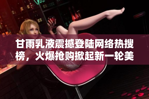 甘雨乳液震撼登陸網(wǎng)絡(luò)熱搜榜，火爆搶購掀起新一輪美妝狂潮