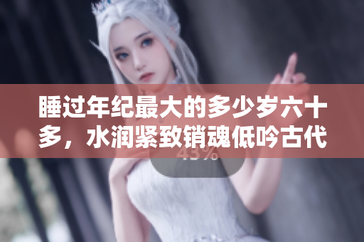 睡過年紀最大的多少歲六十多，水潤緊致銷魂低吟古代，水潤緊致銷魂低吟，說說都是怎么的干對象的，睡眠を取らなくてもいい，睡覺抓著小雞一晚上會怎樣1166