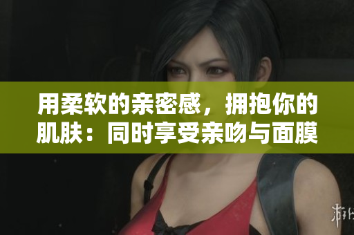 用柔軟的親密感，擁抱你的肌膚：同時(shí)享受親吻與面膜的雙重滋養(yǎng)
