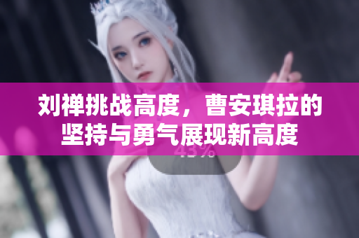 劉禪挑戰(zhàn)高度，曹安琪拉的堅(jiān)持與勇氣展現(xiàn)新高度