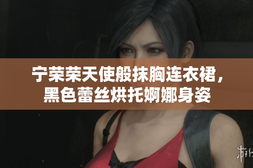 寧榮榮天使般抹胸連衣裙，黑色蕾絲烘托婀娜身姿