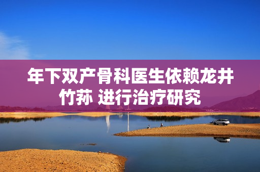 年下雙產(chǎn)骨科醫(yī)生依賴龍井竹蓀 進(jìn)行治療研究