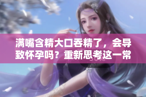 滿嘴含精大口吞精了，會(huì)導(dǎo)致懷孕嗎？重新思考這一常見誤解
