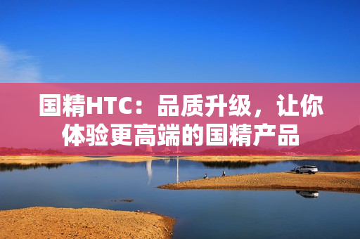 國(guó)精HTC：品質(zhì)升級(jí)，讓你體驗(yàn)更高端的國(guó)精產(chǎn)品