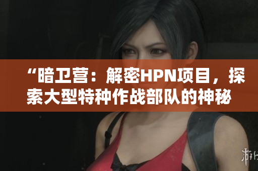 “暗衛(wèi)營：解密HPN項目，探索大型特種作戰(zhàn)部隊的神秘面紗”