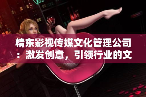 精東影視傳媒文化管理公司：激發(fā)創(chuàng)意，引領(lǐng)行業(yè)的文化管理先鋒