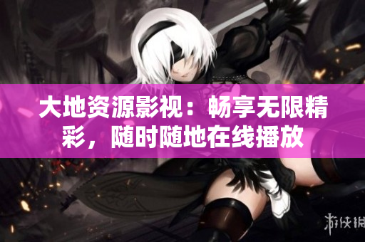大地資源影視：暢享無限精彩，隨時隨地在線播放