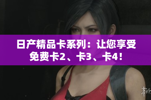 日產(chǎn)精品卡系列：讓您享受免費(fèi)卡2、卡3、卡4！