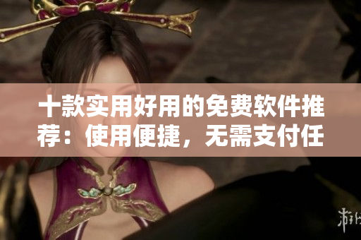 十款實(shí)用好用的免費(fèi)軟件推薦：使用便捷，無需支付任何費(fèi)用